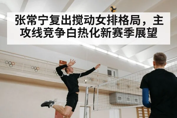张常宁复出搅动女排格局,主攻线竞争白热化新赛季展望
