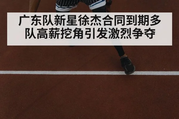 广东队新星徐杰合同到期多队高薪挖角引发激烈争夺