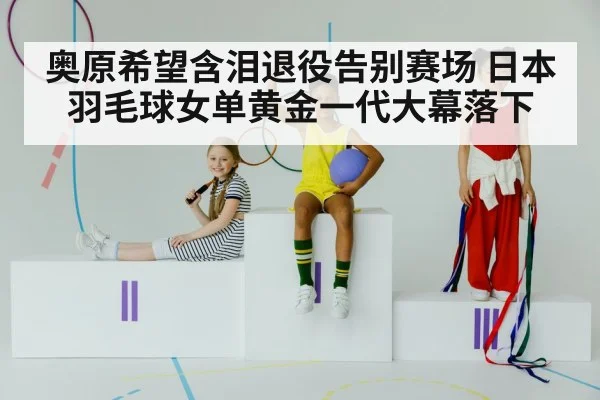 奥原希望含泪退役告别赛场 日本羽毛球女单黄金一代大幕落下
