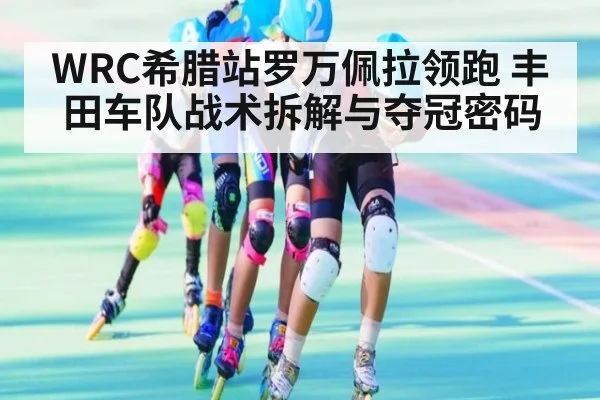 WRC希腊站罗万佩拉领跑 丰田车队战术拆解与夺冠密码